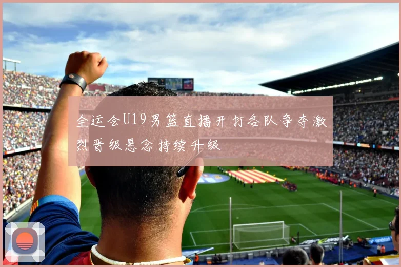 全运会U19男篮直播开打各队争夺激烈晋级悬念持续升级