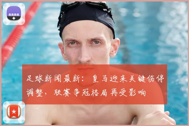 足球新闻最新：皇马迎来关键伤停调整，联赛争冠格局再受影响