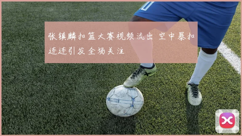 张镇麟扣篮大赛视频流出 空中暴扣连连引发全场关注