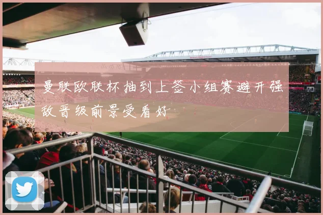 曼联欧联杯抽到上签小组赛避开强敌晋级前景受看好