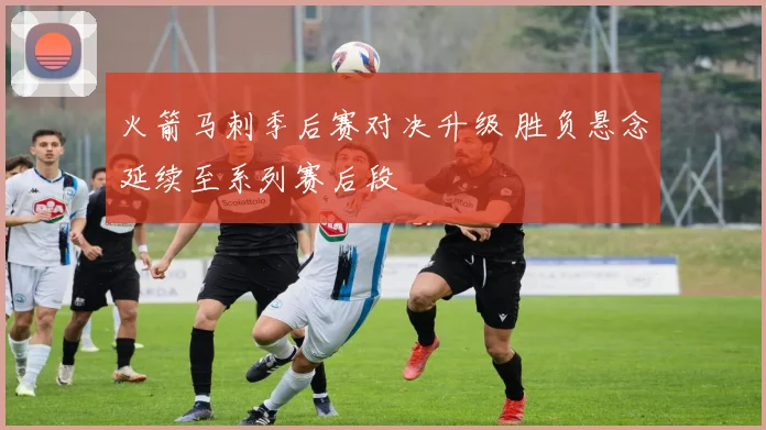 火箭马刺季后赛对决升级 胜负悬念延续至系列赛后段