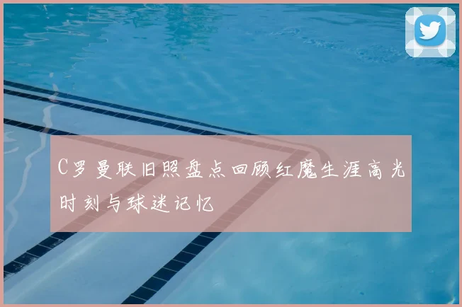 C罗曼联旧照盘点回顾红魔生涯高光时刻与球迷记忆