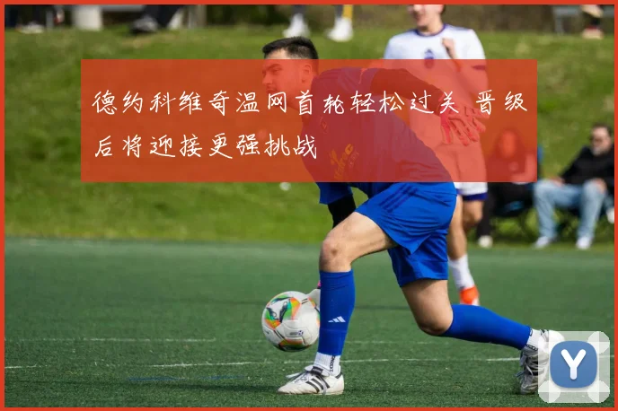 德约科维奇温网首轮轻松过关 晋级后将迎接更强挑战