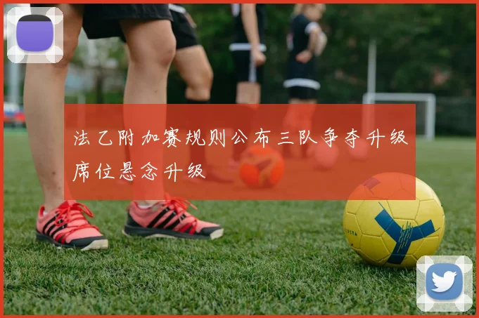 法乙附加赛规则公布三队争夺升级席位悬念升级