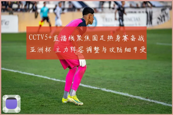 CCTV5+直播线聚焦国足热身赛备战亚洲杯 主力阵容调整与攻防细节受关注