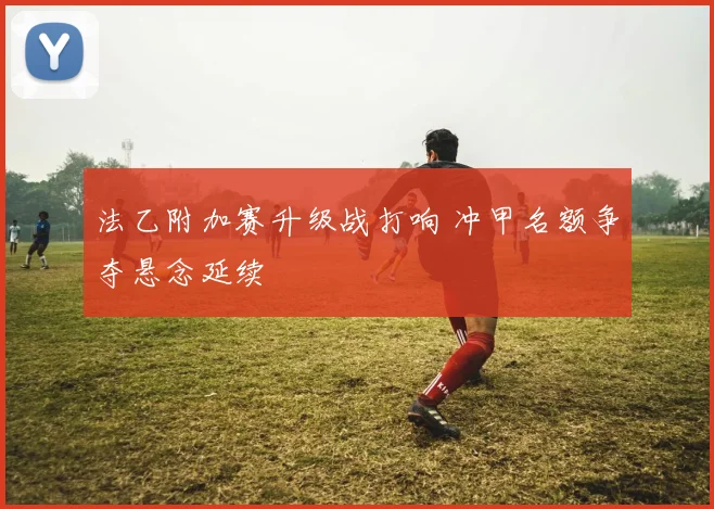法乙附加赛升级战打响 冲甲名额争夺悬念延续