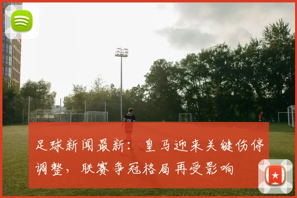 足球新闻最新：皇马迎来关键伤停调整，联赛争冠格局再受影响