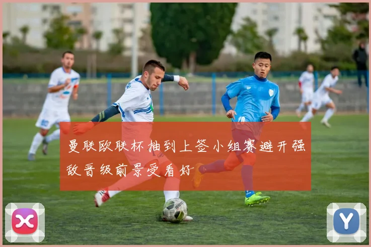 曼联欧联杯抽到上签小组赛避开强敌晋级前景受看好