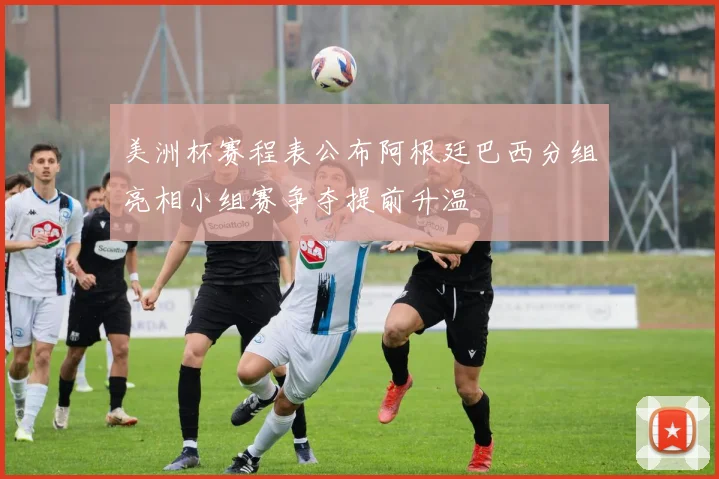 美洲杯赛程表公布阿根廷巴西分组亮相小组赛争夺提前升温