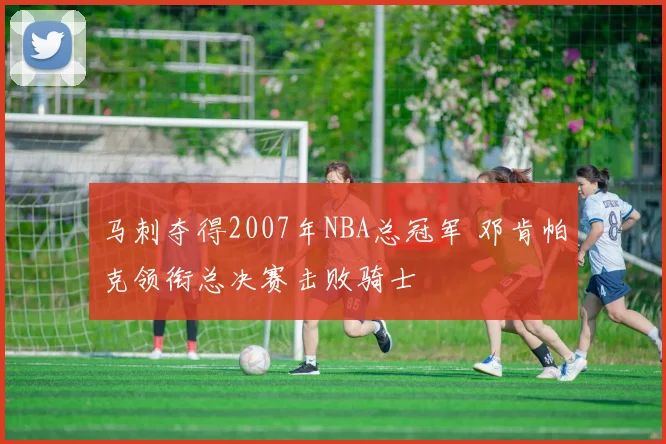 马刺夺得2007年NBA总冠军 邓肯帕克领衔总决赛击败骑士