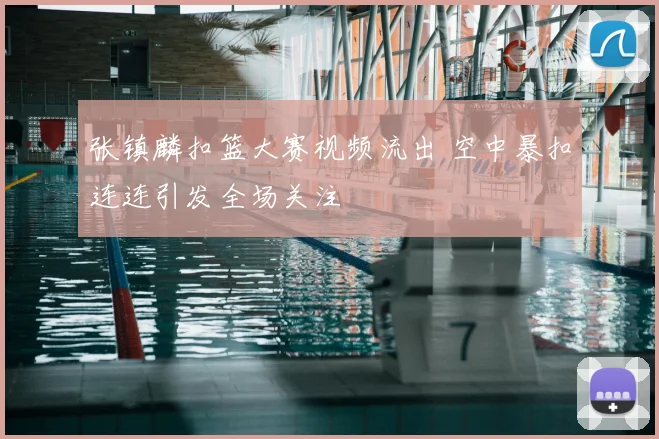 张镇麟扣篮大赛视频流出 空中暴扣连连引发全场关注