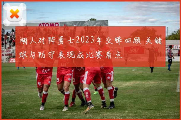 湖人对阵勇士2023年交锋回顾 关键球与防守表现成比赛看点