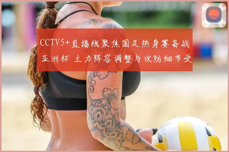 CCTV5+直播线聚焦国足热身赛备战亚洲杯 主力阵容调整与攻防细节受关注