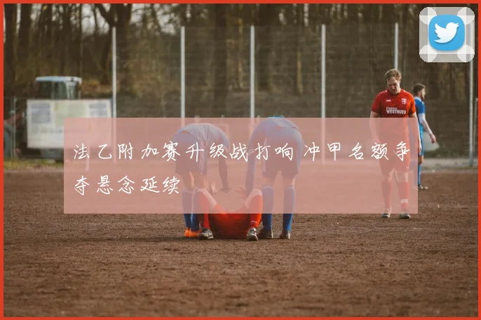 法乙附加赛升级战打响 冲甲名额争夺悬念延续