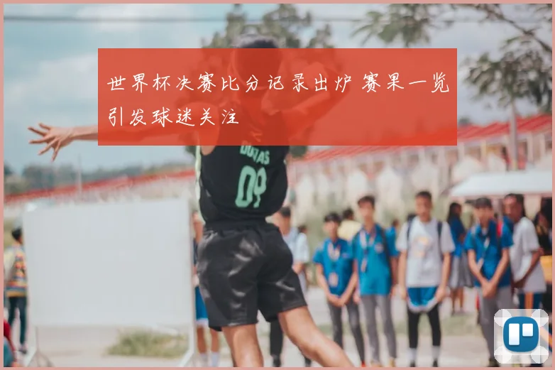 世界杯决赛比分记录出炉 赛果一览引发球迷关注
