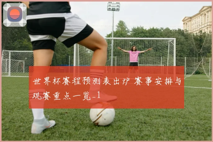世界杯赛程预测表出炉 赛事安排与观赛重点一览_1