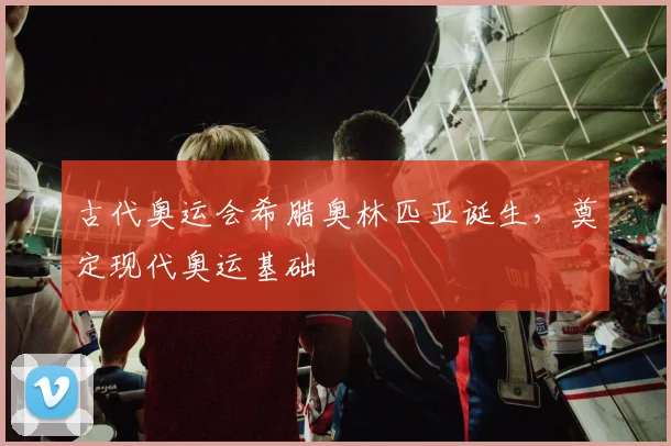 古代奥运会希腊奥林匹亚诞生，奠定现代奥运基础