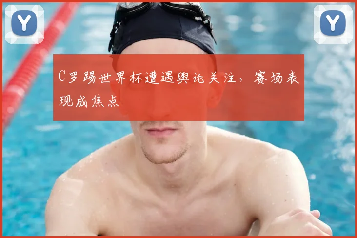 C罗踢世界杯遭遇舆论关注，赛场表现成焦点