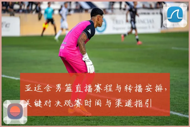 亚运会男篮直播赛程与转播安排，关键对决观赛时间与渠道指引